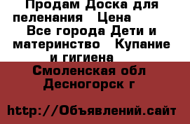 Продам Доска для пеленания › Цена ­ 100 - Все города Дети и материнство » Купание и гигиена   . Смоленская обл.,Десногорск г.